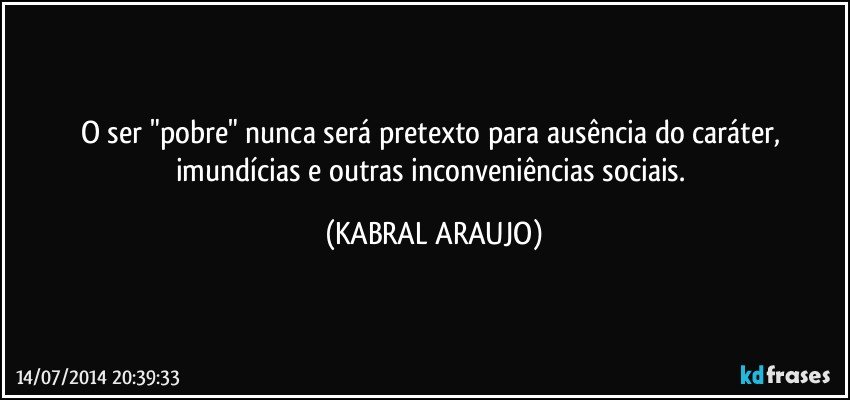 O ser "pobre" nunca será pretexto para ausência do caráter, imundícias e outras inconveniências sociais. (KABRAL ARAUJO)