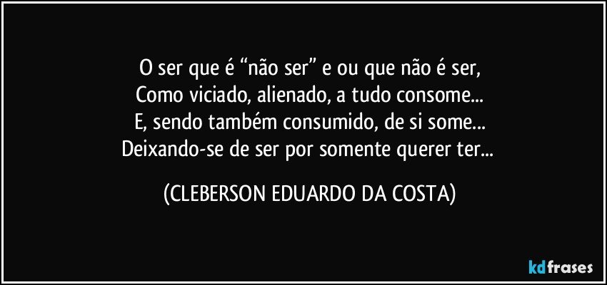 O ser que é “não ser” e/ou que não é ser,
Como viciado, alienado, a tudo consome...
E, sendo também consumido, de si some...
Deixando-se de ser por somente querer ter... (CLEBERSON EDUARDO DA COSTA)