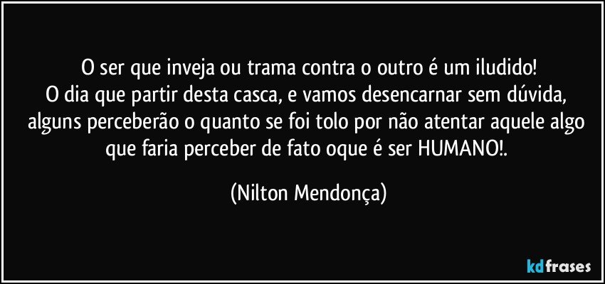 O ser que inveja ou trama contra o outro é um iludido!
O dia que partir desta casca, e vamos desencarnar sem dúvida, alguns perceberão o quanto se foi tolo por não atentar aquele algo que faria perceber de fato oque é ser HUMANO!. (Nilton Mendonça)