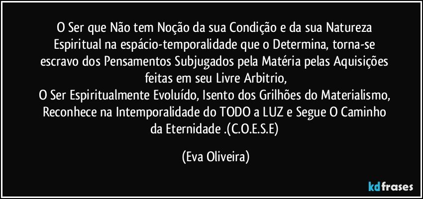 O Ser que Não tem Noção da  sua Condição e da sua Natureza Espiritual na espácio-temporalidade que o Determina, torna-se escravo dos Pensamentos  Subjugados pela Matéria pelas Aquisições feitas em seu Livre Arbitrio,
O Ser Espiritualmente Evoluído, Isento dos Grilhões do Materialismo, Reconhece na Intemporalidade do TODO a LUZ e Segue O Caminho da Eternidade .(C.O.E.S.E) (Eva Oliveira)