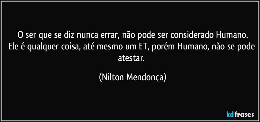 O ser que se diz nunca errar, não pode ser considerado Humano.
Ele é qualquer coisa, até mesmo um ET, porém Humano, não se pode atestar. (Nilton Mendonça)