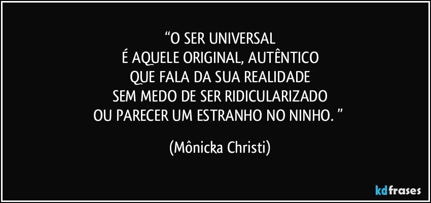 “O SER UNIVERSAL
É AQUELE ORIGINAL, AUTÊNTICO
QUE FALA DA SUA REALIDADE
SEM MEDO DE SER RIDICULARIZADO
OU PARECER UM ESTRANHO NO NINHO. ” (Mônicka Christi)