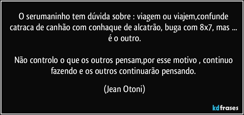 O serumaninho tem dúvida sobre : viagem ou viajem,confunde catraca de canhão com conhaque de alcatrão, buga com 8x7, mas ... é o outro.

Não controlo o que os outros pensam,por esse motivo , continuo fazendo e os outros continuarão pensando. (Jean Otoni)