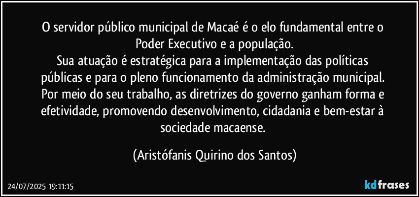 O servidor público municipal de Macaé é o elo fundamental entre o Poder Executivo e a população.
Sua atuação é estratégica para a implementação das políticas públicas e para o pleno funcionamento da administração municipal. Por meio do seu trabalho, as diretrizes do governo ganham forma e efetividade, promovendo desenvolvimento, cidadania e bem-estar à sociedade macaense. (Aristófanis Quirino dos Santos)