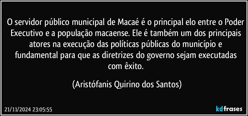 O servidor público municipal de Macaé é o principal elo entre o Poder Executivo e a população macaense. Ele é também um dos principais atores na execução das políticas públicas do município e fundamental para que as diretrizes do governo sejam executadas com êxito. (Aristófanis Quirino dos Santos)