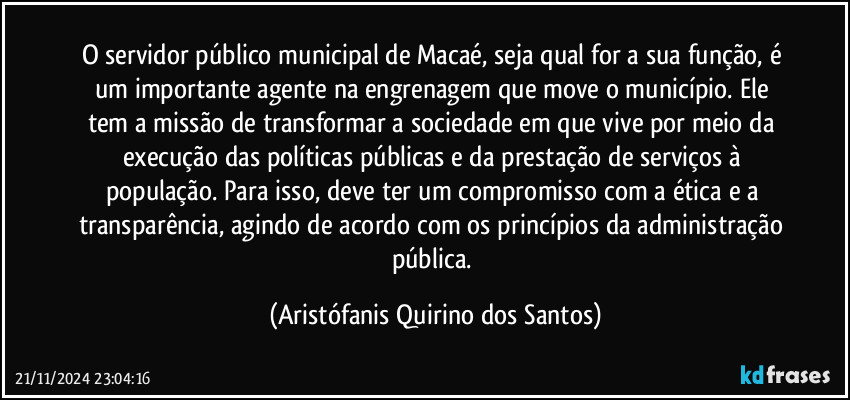 O servidor público municipal de Macaé, seja qual for a sua função, é um importante agente na engrenagem que move o município. Ele tem a missão de transformar a sociedade em que vive por meio da execução das políticas públicas e da prestação de serviços à população. Para isso, deve ter um compromisso com a ética e a transparência, agindo de acordo com os princípios da administração pública. (Aristófanis Quirino dos Santos)