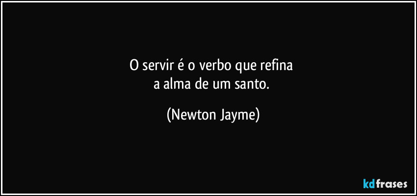 O servir é o verbo que refina 
a alma de um santo. (Newton Jayme)