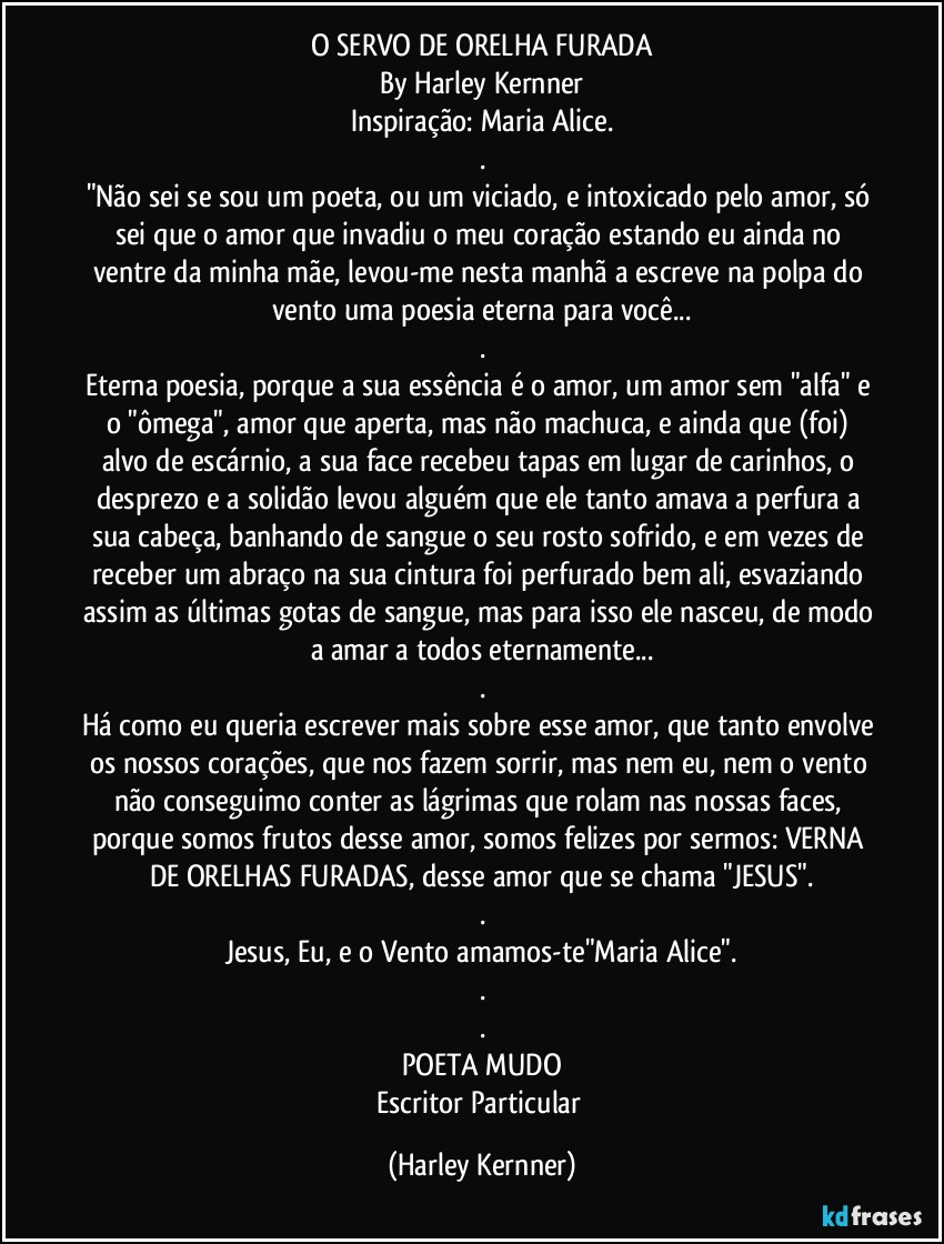 O SERVO DE ORELHA FURADA
By Harley Kernner
Inspiração: Maria Alice.
.
"Não sei se sou um poeta, ou um viciado, e intoxicado pelo amor, só sei que o amor que invadiu o meu coração estando eu ainda no ventre da minha mãe, levou-me nesta manhã a escreve na polpa do vento uma poesia eterna para você...
.
Eterna poesia, porque a sua essência é o amor, um amor sem "alfa" e o "ômega", amor que aperta, mas não machuca, e ainda que (foi) alvo de escárnio, a sua face recebeu tapas em lugar de carinhos, o desprezo e a solidão levou alguém que ele tanto amava a perfura a sua cabeça, banhando de sangue o seu rosto sofrido, e em vezes de receber um abraço na sua cintura foi perfurado bem ali, esvaziando assim as últimas gotas de sangue, mas para isso ele nasceu, de modo a amar a todos eternamente...
.
Há como eu queria escrever mais sobre esse amor, que tanto envolve os nossos corações, que nos fazem sorrir, mas nem eu, nem o vento não conseguimo conter as lágrimas que rolam nas nossas faces, porque somos frutos desse amor, somos felizes por sermos: VERNA DE ORELHAS FURADAS, desse amor que se chama "JESUS".
.
Jesus, Eu, e o Vento amamos-te"Maria Alice".
.
.
POETA MUDO
Escritor Particular (Harley Kernner)