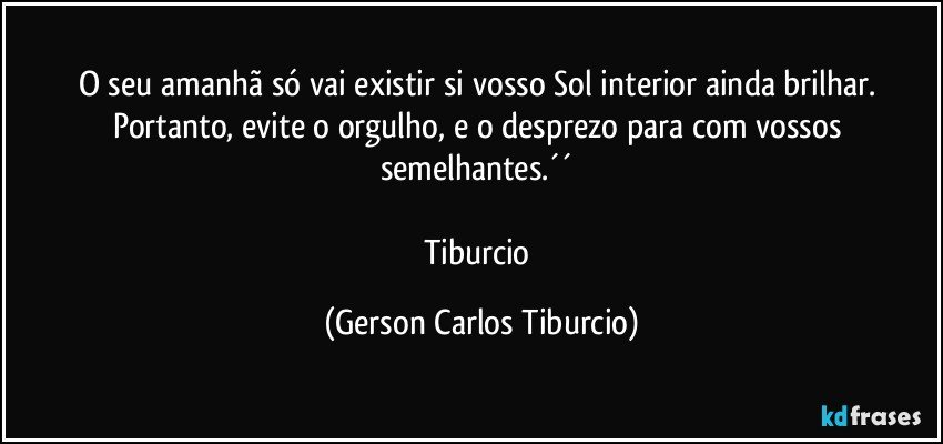 O seu amanhã só vai existir si vosso Sol interior ainda brilhar. Portanto, evite o orgulho, e o desprezo para com vossos semelhantes.´´ 

Tiburcio (Gerson Carlos Tiburcio)