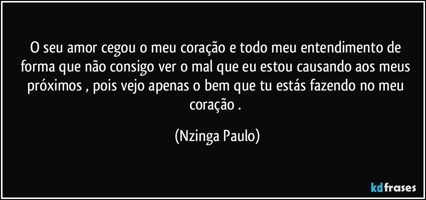 O seu amor cegou o meu coração e todo meu entendimento de forma que  não consigo ver o mal que eu estou causando aos meus próximos , pois vejo apenas o bem que tu estás fazendo no meu coração . (Nzinga Paulo)