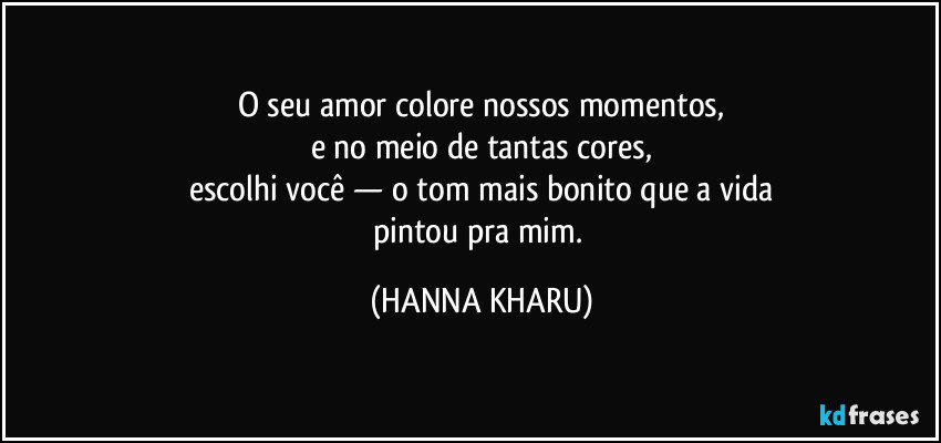 O seu amor colore nossos momentos,
e no meio de tantas cores,
escolhi você — o tom mais bonito que a vida
pintou pra mim. (HANNA KHARU)