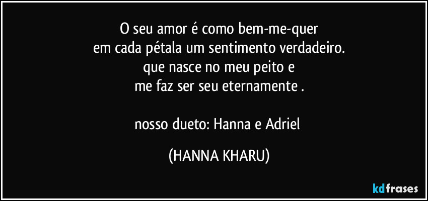 O seu amor é como bem-me-quer
em cada pétala um sentimento verdadeiro.
que nasce no meu peito e
me faz ser seu eternamente .

nosso dueto: Hanna e Adriel (HANNA KHARU)