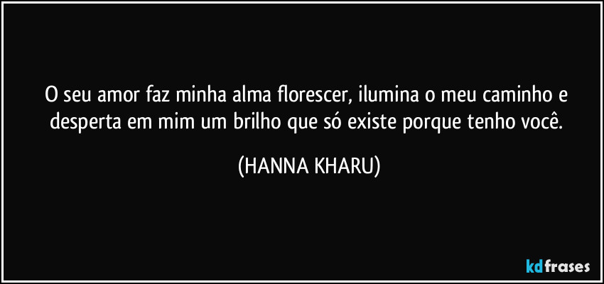 O seu amor faz minha alma florescer, ilumina o meu caminho e desperta em mim um brilho que só existe porque tenho você. (HANNA KHARU)