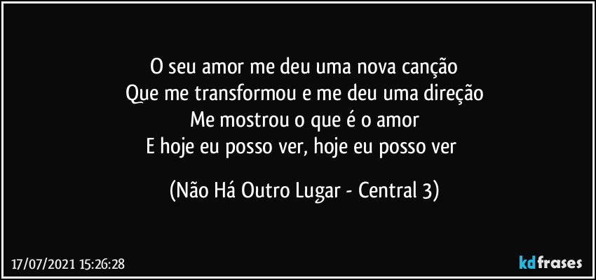 O seu amor me deu uma nova canção
Que me transformou e me deu uma direção
Me mostrou o que é o amor
E hoje eu posso ver, hoje eu posso ver (Não Há Outro Lugar - Central 3)