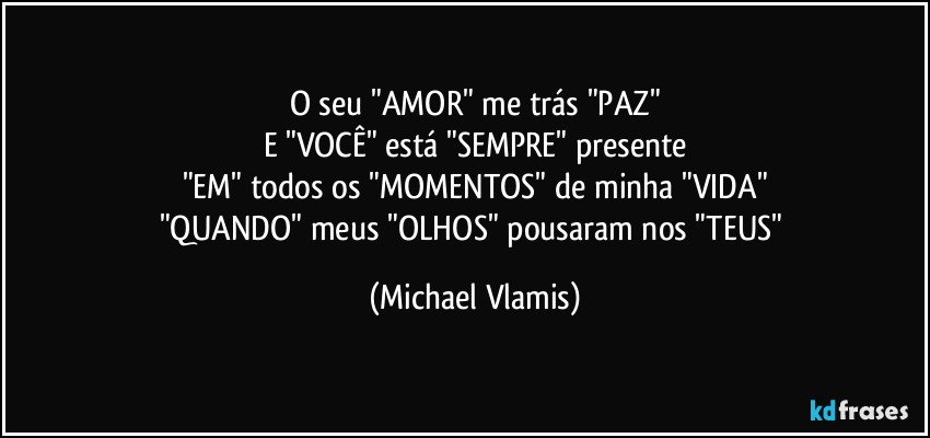 O seu "AMOR" me trás "PAZ"
E "VOCÊ" está "SEMPRE" presente
"EM" todos os "MOMENTOS" de minha "VIDA"
"QUANDO" meus "OLHOS" pousaram nos "TEUS" (Michael Vlamis)
