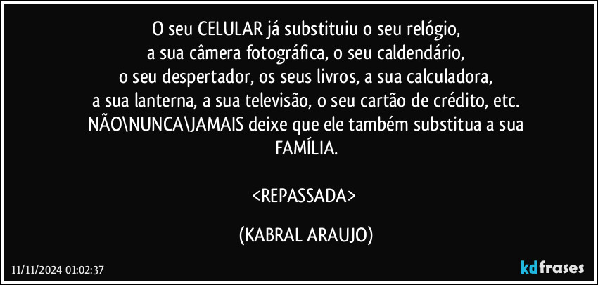 O seu CELULAR já substituiu o seu relógio,
a sua câmera fotográfica, o seu caldendário,
o seu despertador, os seus livros, a sua calculadora,
a sua lanterna, a sua televisão, o seu cartão de crédito, etc.
NÃO\NUNCA\JAMAIS deixe que ele também substitua a sua
FAMÍLIA.

<REPASSADA> (KABRAL ARAUJO)