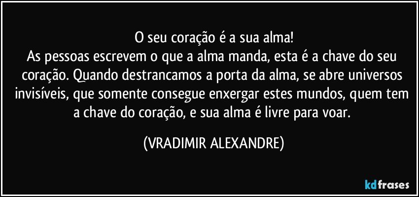 O seu coração é a sua alma!
As pessoas escrevem o que a alma manda, esta é a chave do seu coração. Quando destrancamos a porta da alma, se abre universos invisíveis, que somente consegue enxergar estes mundos, quem tem a chave do coração, e sua alma é livre para voar. (VRADIMIR ALEXANDRE)