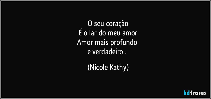 O seu coração
É o lar do meu amor
Amor mais profundo 
e verdadeiro . (Nicole Kathy)