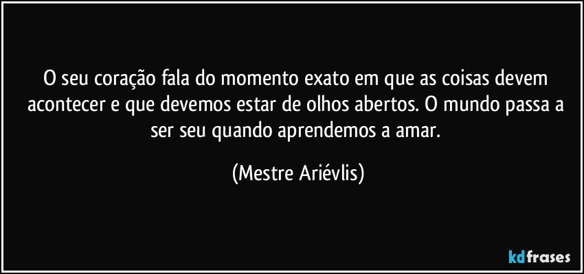 O seu coração fala do momento exato em que as coisas devem acontecer e que devemos estar de olhos abertos. O mundo passa a ser seu quando aprendemos a amar. (Mestre Ariévlis)