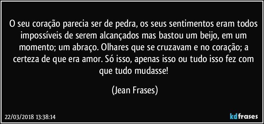 O seu coração parecia ser de pedra, os seus sentimentos eram todos impossíveis de serem alcançados mas bastou um beijo, em um momento; um abraço. Olhares que se cruzavam e no coração; a certeza de que era amor. Só isso, apenas isso ou tudo isso fez com que tudo mudasse! (Jean Frases)