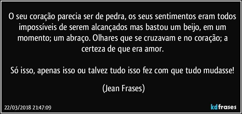 O seu coração parecia ser de pedra, os seus sentimentos eram todos impossíveis de serem alcançados mas bastou um beijo, em um momento; um abraço. Olhares que se cruzavam e no coração; a certeza de que era amor. 

Só isso, apenas isso ou talvez tudo isso fez com que tudo mudasse! (Jean Frases)