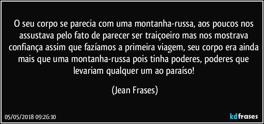 O seu corpo se parecia com uma montanha-russa, aos poucos nos assustava pelo fato de parecer ser traiçoeiro mas nos mostrava confiança assim que fazíamos a primeira viagem, seu corpo era ainda mais que uma montanha-russa pois tinha poderes, poderes que levariam qualquer um ao paraíso! (Jean Frases)