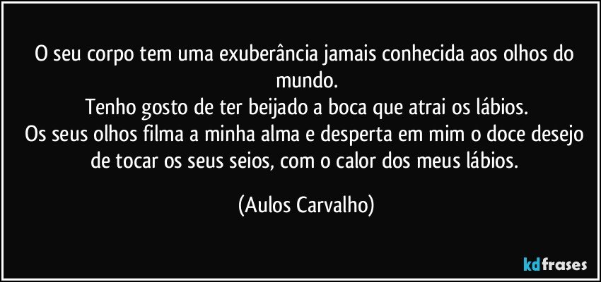 O seu corpo tem uma exuberância jamais conhecida aos olhos do mundo.
Tenho gosto de ter beijado a boca que atrai os lábios.
Os seus olhos filma a minha alma e desperta em mim o doce desejo de tocar os seus seios, com o calor dos meus lábios. (Aulos Carvalho)