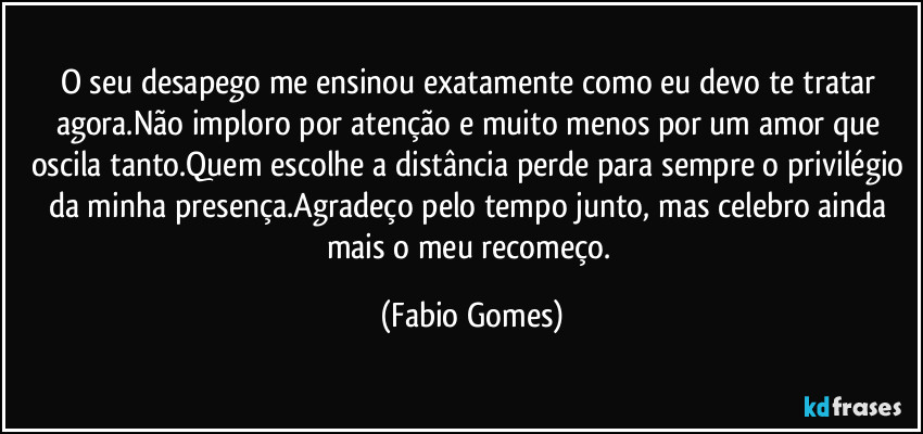 O seu desapego me ensinou exatamente como eu devo te tratar agora.Não imploro por atenção e muito menos por um amor que oscila tanto.Quem escolhe a distância perde para sempre o privilégio da minha presença.Agradeço pelo tempo junto, mas celebro ainda mais o meu recomeço. (Fabio Gomes)