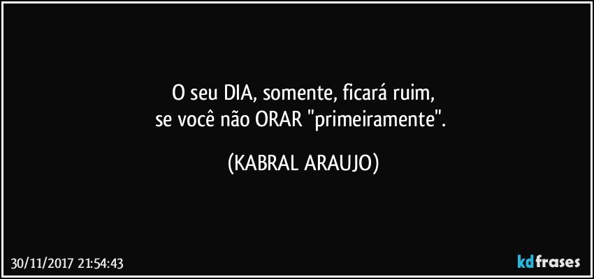 O seu DIA, somente, ficará ruim,
se você não ORAR "primeiramente". (KABRAL ARAUJO)