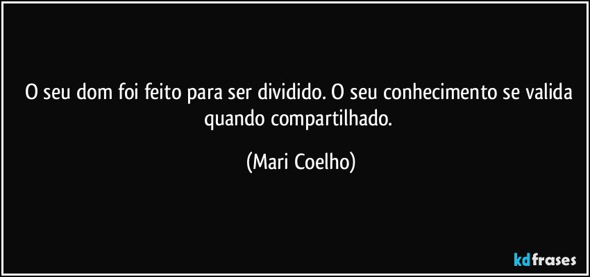 O seu dom foi feito para ser dividido. O seu conhecimento se valida quando compartilhado. (Mari Coelho)