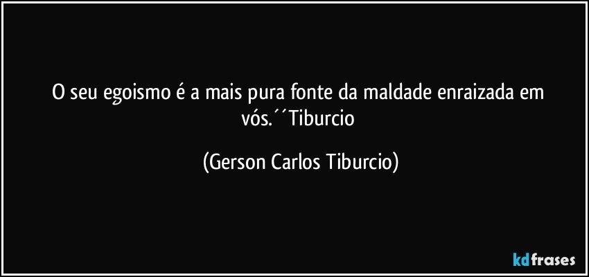 O seu egoismo é a mais pura fonte da maldade enraizada em vós.´´Tiburcio (Gerson Carlos Tiburcio)