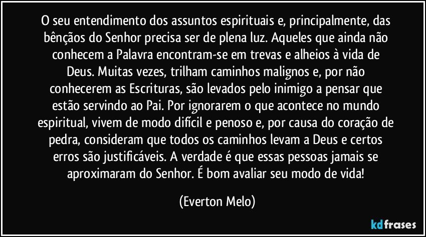 O seu entendimento dos assuntos espirituais e, principalmente, das bênçãos do Senhor precisa ser de plena luz. Aqueles que ainda não conhecem a Palavra encontram-se em trevas e alheios à vida de Deus. Muitas vezes, trilham caminhos malignos e, por não conhecerem as Escrituras, são levados pelo inimigo a pensar que estão servindo ao Pai. Por ignorarem o que acontece no mundo espiritual, vivem de modo difícil e penoso e, por causa do coração de pedra, consideram que todos os caminhos levam a Deus e certos erros são justificáveis. A verdade é que essas pessoas jamais se aproximaram do Senhor. É bom avaliar seu modo de vida! (Everton Melo)