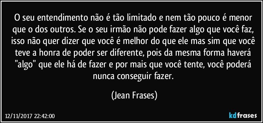 O seu entendimento não é tão limitado e nem tão pouco é menor que o dos outros. Se o seu irmão não pode fazer algo que você faz, isso não quer dizer que você é melhor do que ele mas sim que você teve a honra de poder ser diferente, pois da mesma forma haverá "algo" que ele há de fazer e por mais que você tente, você poderá nunca conseguir fazer. (Jean Frases)