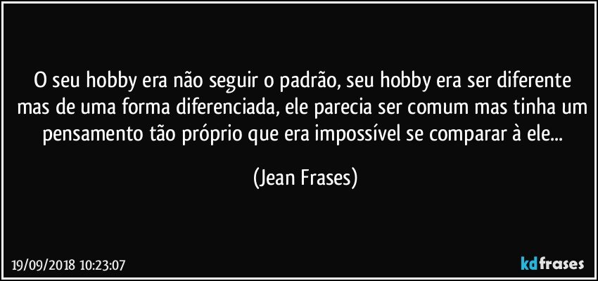 O seu hobby era não seguir o padrão, seu hobby era ser diferente mas de uma forma diferenciada, ele parecia ser comum mas tinha um pensamento tão próprio que era impossível se comparar à ele... (Jean Frases)