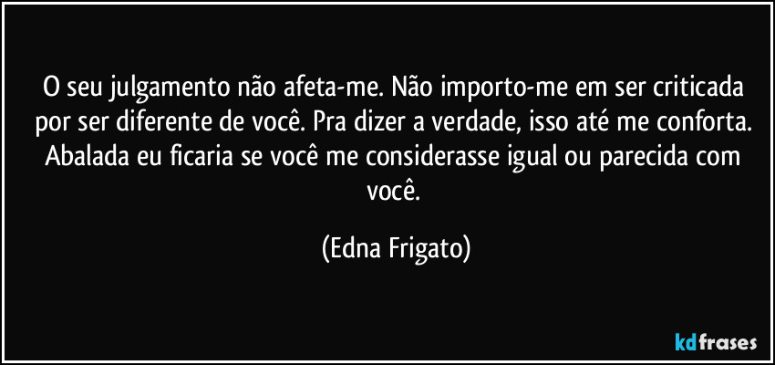 O seu julgamento não afeta-me. Não importo-me em ser criticada por ser diferente de você. Pra dizer a verdade, isso até me conforta. Abalada eu ficaria se você me considerasse igual ou parecida com você. (Edna Frigato)