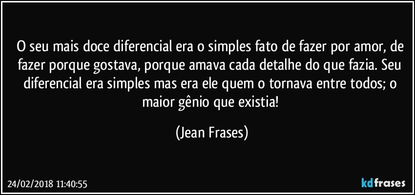 O seu mais doce diferencial era o simples fato de fazer por amor, de fazer porque gostava, porque amava cada detalhe do que fazia. Seu diferencial era simples mas era ele quem o tornava entre todos; o maior gênio que existia! (Jean Frases)