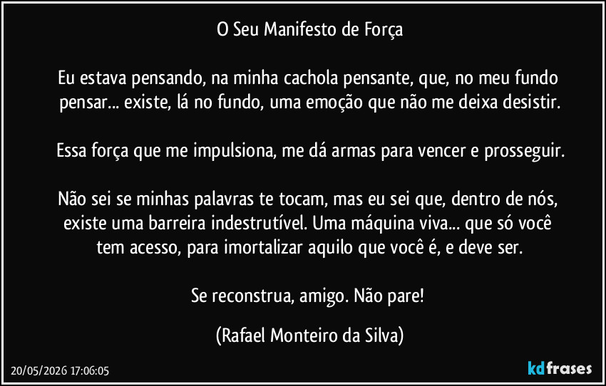 O Seu Manifesto de Força

Eu estava pensando, na minha cachola pensante, que, no meu fundo pensar... existe, lá no fundo, uma emoção que não me deixa desistir.

Essa força que me impulsiona, me dá armas para vencer e prosseguir.

Não sei se minhas palavras te tocam, mas eu sei que, dentro de nós, existe uma barreira indestrutível. Uma máquina viva... que só você tem acesso, para imortalizar aquilo que você é, e deve ser.

Se reconstrua, amigo. Não pare! (Rafael Monteiro da Silva)
