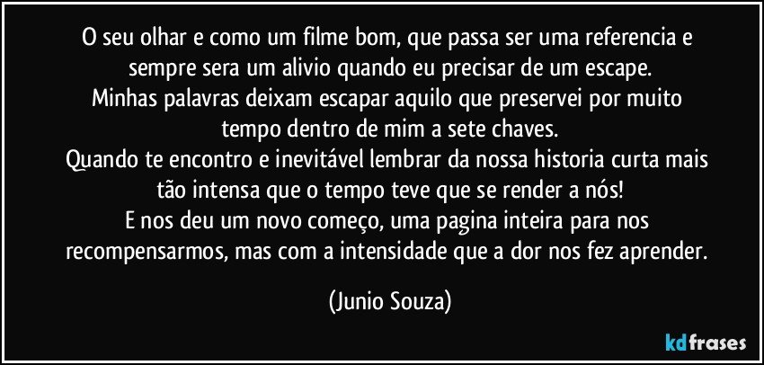 O seu olhar e como um filme bom, que passa ser uma referencia e sempre sera um alivio quando eu precisar de um escape.
Minhas palavras deixam escapar aquilo que preservei por muito tempo dentro de mim a sete chaves.
Quando te encontro e inevitável lembrar da nossa historia curta mais tão intensa que o tempo teve que se render a nós!
E nos deu um novo começo, uma pagina inteira para nos recompensarmos, mas com a intensidade que a dor nos fez aprender. (Junio Souza)