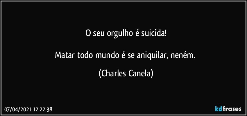 O seu orgulho é suicida!
 
Matar todo mundo é se aniquilar, neném. (Charles Canela)