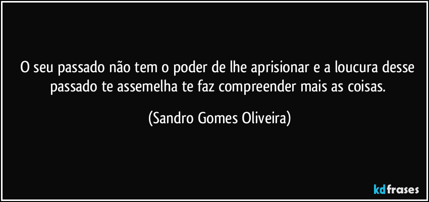 O seu passado não tem o poder de lhe aprisionar e a loucura desse passado te assemelha te faz compreender mais as coisas. (Sandro Gomes Oliveira)