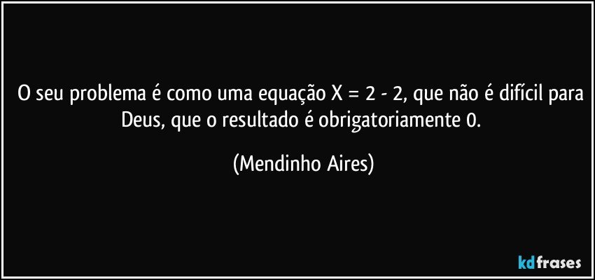 O seu problema é como uma equação X = 2 - 2, que não é difícil para Deus, que o resultado é obrigatoriamente 0. (Mendinho Aires)