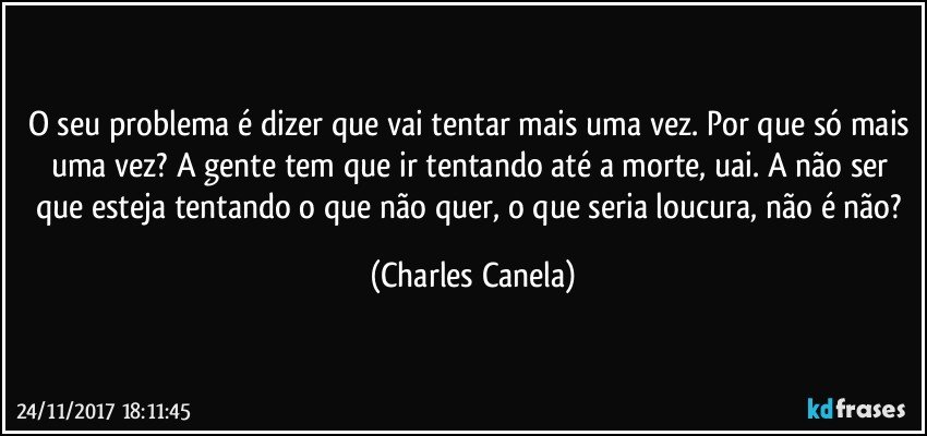 O seu problema é dizer que vai tentar mais uma vez. Por que só mais uma vez? A gente tem que ir tentando até a morte, uai. A não ser que esteja tentando o que não quer, o que seria loucura, não é não? (Charles Canela)