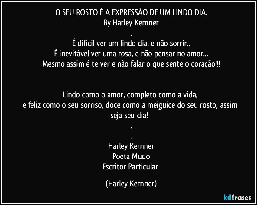 O SEU ROSTO É A EXPRESSÃO DE UM LINDO DIA.
By Harley Kernner
.
É difícil ver um lindo dia, e não sorrir..
É inevitável ver uma rosa, e não pensar no amor...
Mesmo assim é te ver e não falar o que sente o coração!!!
❤️

Lindo como o amor, completo como a vida,  
e feliz como o seu sorriso, doce como a meiguice do seu rosto, assim seja seu dia!❤️
.
.
Harley Kernner
Poeta Mudo
Escritor Particular (Harley Kernner)