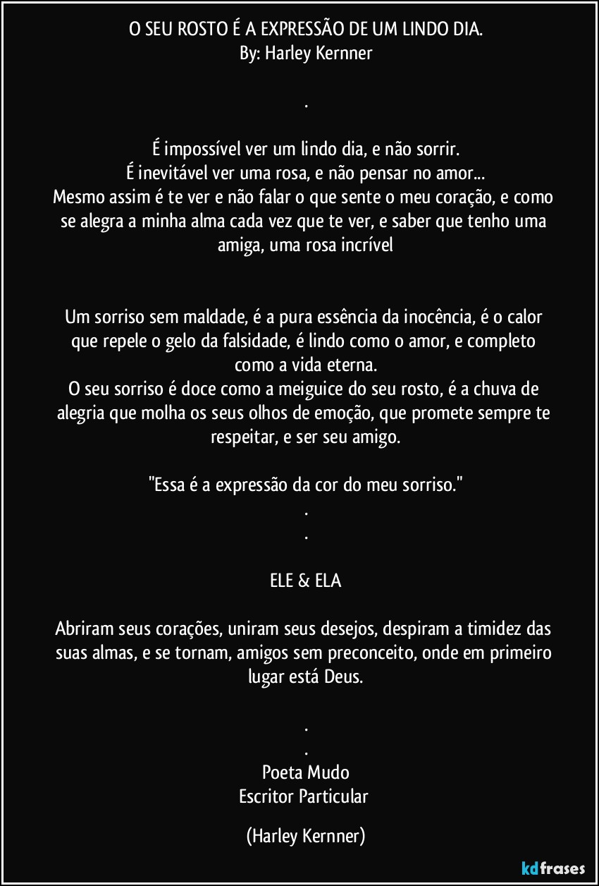 O SEU ROSTO É A EXPRESSÃO DE UM LINDO DIA.
By: Harley Kernner

.

É impossível ver um lindo dia, e não sorrir.
É inevitável ver uma rosa, e não pensar no amor...
Mesmo assim é te ver e não falar o que sente o meu coração, e como se alegra a minha alma cada vez que te ver, e saber que tenho uma amiga, uma rosa incrível
❤️

Um sorriso sem maldade, é a pura essência da inocência, é o calor que repele o gelo da falsidade, é lindo como o amor, e completo como a vida eterna.
O seu sorriso é doce como a meiguice do seu rosto, é a chuva de alegria que molha os seus olhos de emoção, que promete sempre te respeitar, e ser seu amigo.

"Essa é a expressão da cor do meu sorriso."
.
.

ELE & ELA

Abriram seus corações, uniram seus desejos, despiram a timidez das suas almas, e se tornam, amigos sem preconceito, onde em primeiro lugar está Deus.

.
.
Poeta Mudo
Escritor Particular (Harley Kernner)