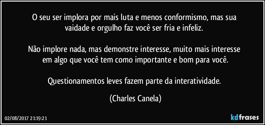 O seu ser implora por mais luta e menos conformismo, mas sua vaidade e orgulho faz você ser fria e infeliz. 

Não implore nada, mas demonstre interesse, muito mais interesse em algo que você tem como importante e bom para você.

Questionamentos leves fazem parte da interatividade. (Charles Canela)