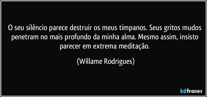 O seu silêncio parece destruir os meus tímpanos. Seus gritos mudos penetram no mais profundo da minha alma. Mesmo assim, insisto parecer em extrema meditação. (Willame Rodrigues)