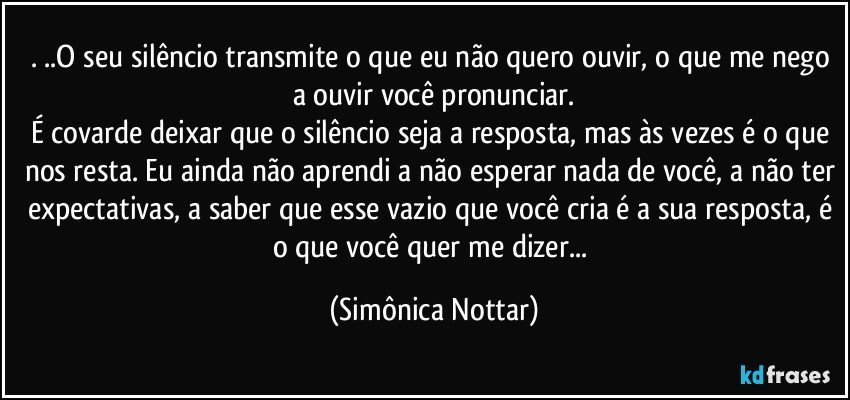 . ..O seu silêncio transmite o que eu não quero ouvir, o que me nego a ouvir você pronunciar.
É covarde deixar que o silêncio seja a resposta, mas às vezes é o que nos resta. Eu ainda não aprendi a não esperar nada de você, a não ter expectativas, a saber que esse vazio que você cria é a sua resposta, é o que você quer me dizer... (Simônica Nottar)