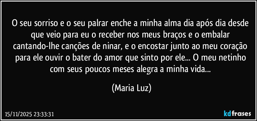 O seu sorriso e o seu palrar enche a minha alma dia após dia desde que veio para eu o receber nos meus braços e o embalar cantando-lhe canções de ninar, e o encostar junto ao meu coração para ele ouvir o bater do amor que sinto por ele... O meu netinho com seus poucos meses alegra a minha vida... (Maria Luz)