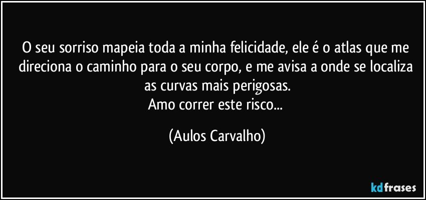 O seu sorriso mapeia toda a minha felicidade, ele é o atlas que me direciona o caminho para o seu corpo, e me avisa a onde se localiza as curvas mais perigosas.
Amo correr este risco... (Aulos Carvalho)