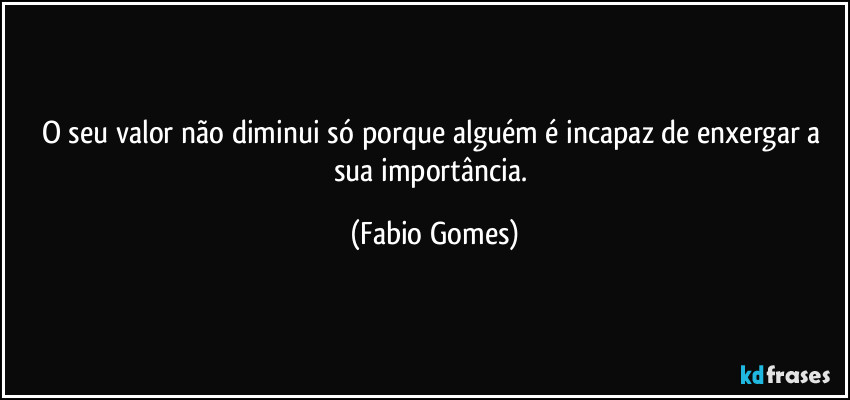 O seu valor não diminui só porque alguém é incapaz de enxergar a sua importância. (Fabio Gomes)